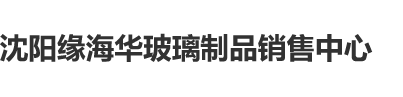 十八无遮挡色情污污电影沈阳缘海华玻璃制品销售中心